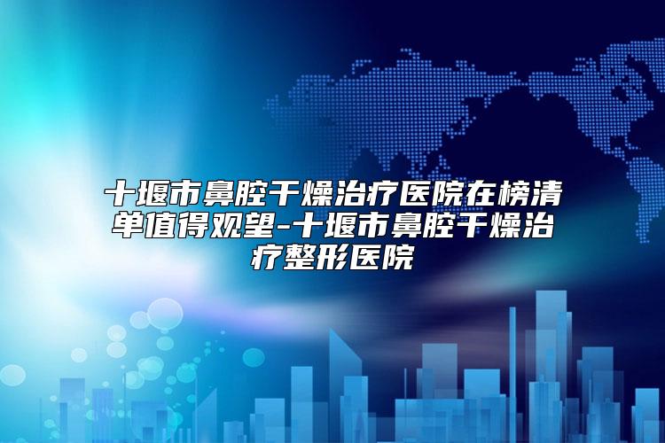 十堰市鼻腔干燥治疗医院在榜清单值得观望-十堰市鼻腔干燥治疗整形医院