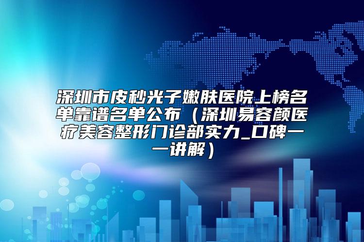 深圳市皮秒光子嫩肤医院上榜名单靠谱名单公布（深圳易容颜医疗美容整形门诊部实力_口碑一一讲解）