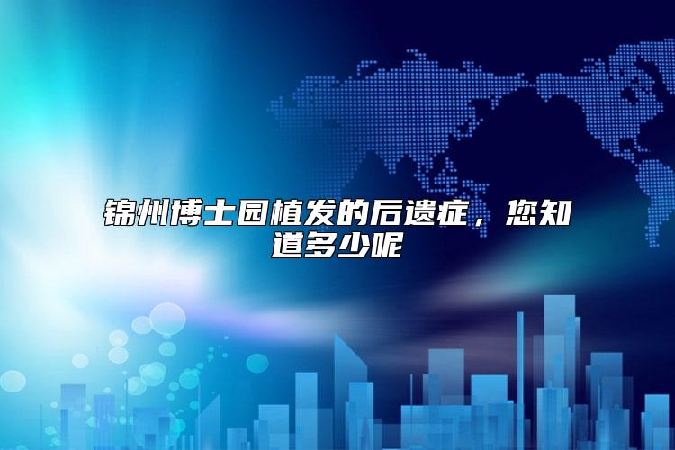 锦州博士园植发的后遗症，您知道多少呢