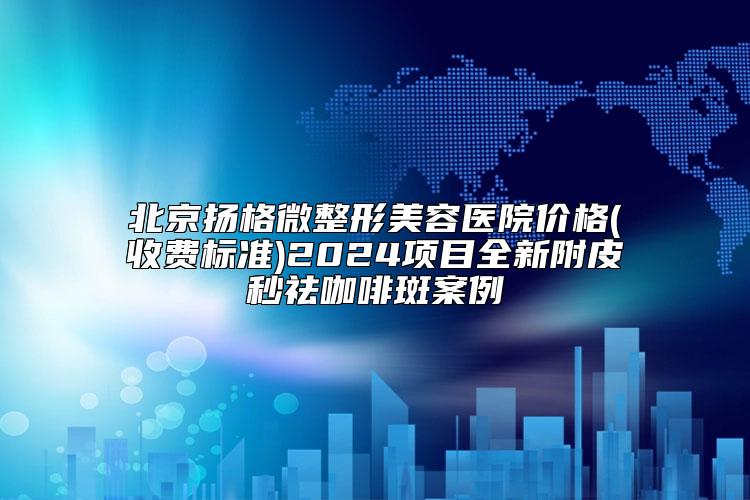 北京扬格微整形美容医院价格(收费标准)2024项目全新附皮秒祛咖啡斑案例