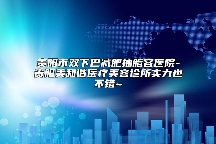 贵阳市双下巴减肥抽脂容医院-贵阳美和谐医疗美容诊所实力也不错~