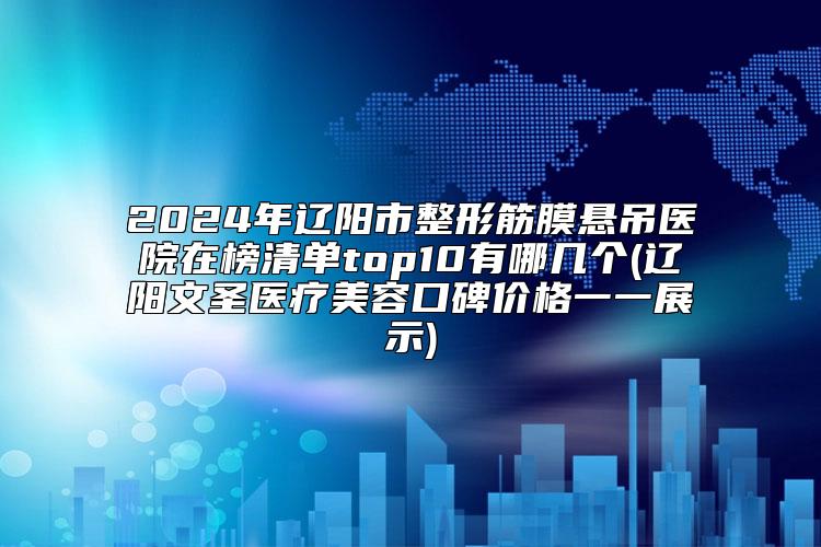 2024年辽阳市整形筋膜悬吊医院在榜清单top10有哪几个(辽阳文圣医疗美容口碑价格一一展示)