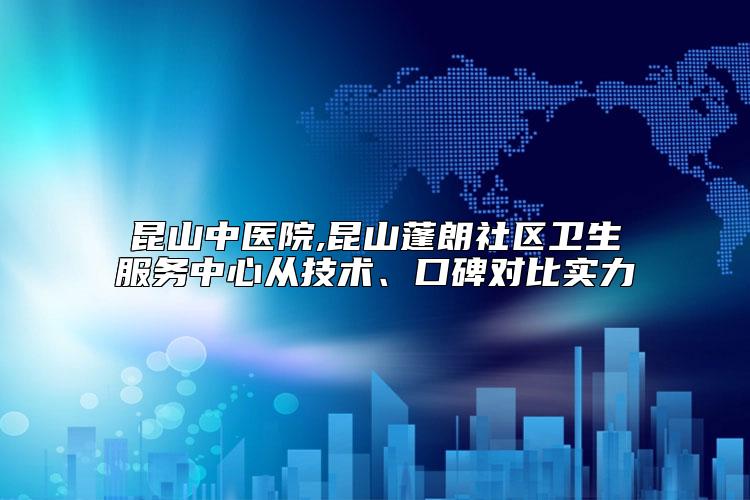 昆山中医院,昆山蓬朗社区卫生服务中心从技术、口碑对比实力