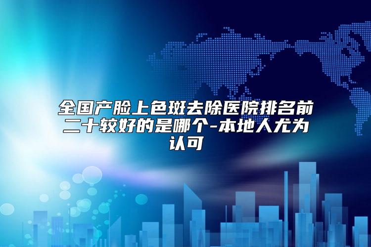 全国产脸上色斑去除医院排名前二十较好的是哪个-本地人尤为认可