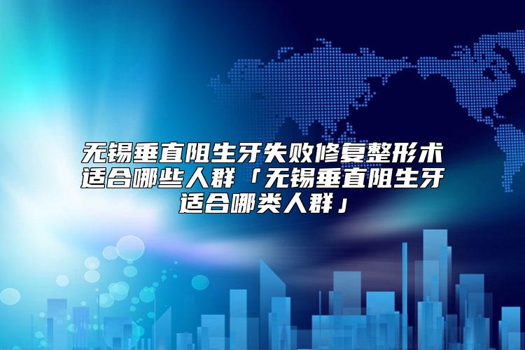 无锡垂直阻生牙失败修复整形术适合哪些人群「无锡垂直阻生牙适合哪类人群」