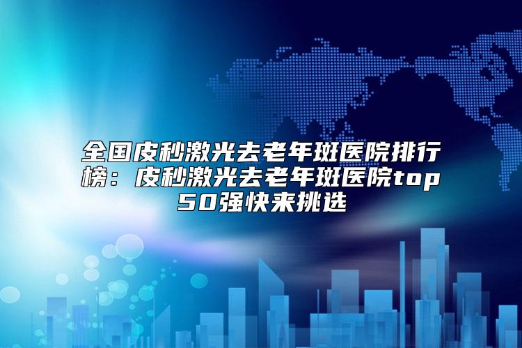 全国皮秒激光去老年斑医院排行榜：皮秒激光去老年斑医院top50强快来挑选