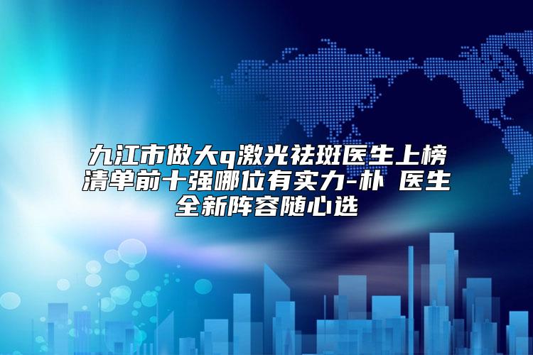 九江市做大q激光祛斑医生上榜清单前十强哪位有实力-朴濬医生全新阵容随心选