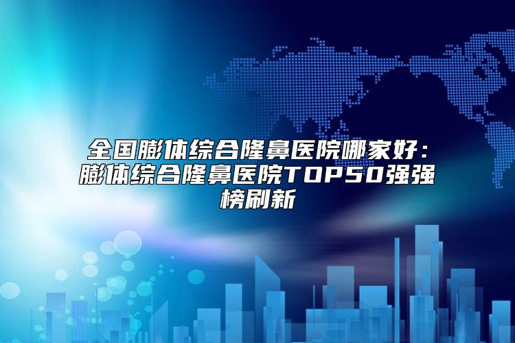 全国膨体综合隆鼻医院哪家好：膨体综合隆鼻医院TOP50强强榜刷新