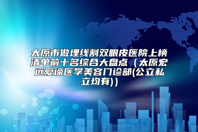 太原市做埋线割双眼皮医院上榜清单前十名综合大盘点（太原宏远爱谛医学美容门诊部(公立私立均有)）