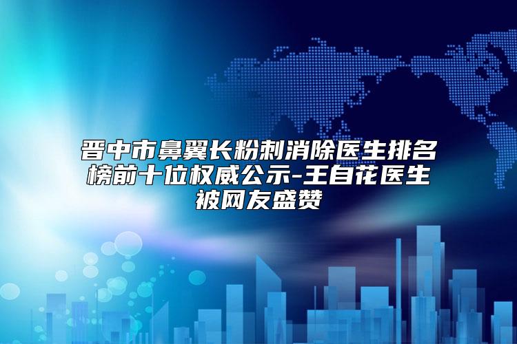 晋中市鼻翼长粉刺消除医生排名榜前十位权威公示-王自花医生被网友盛赞