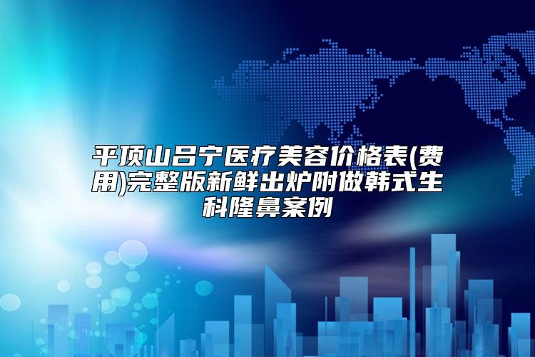 平顶山吕宁医疗美容价格表(费用)完整版新鲜出炉附做韩式生科隆鼻案例