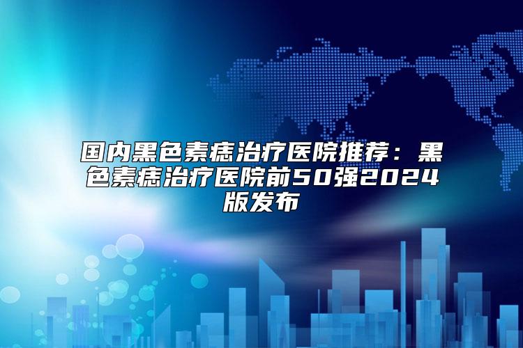 国内黑色素痣治疗医院推荐：黑色素痣治疗医院前50强2024版发布