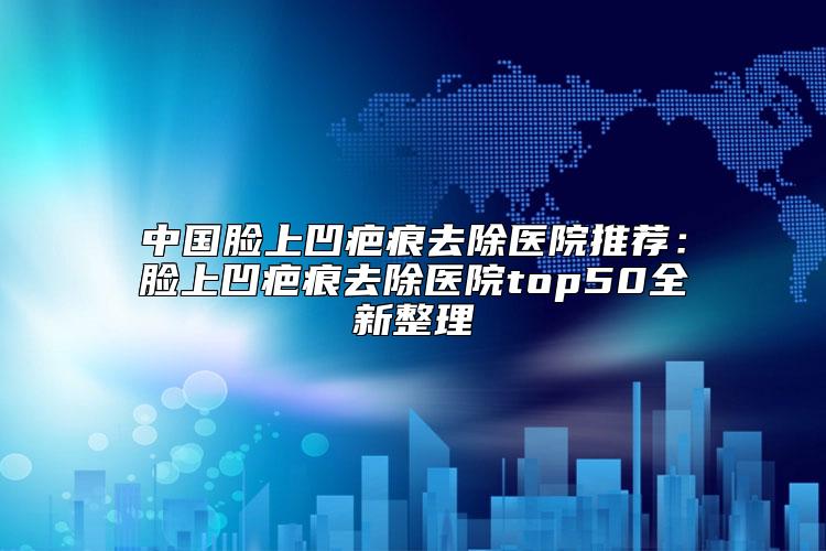 中国脸上凹疤痕去除医院推荐：脸上凹疤痕去除医院top50全新整理