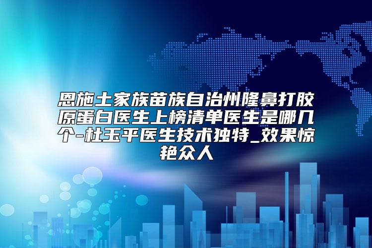 恩施土家族苗族自治州隆鼻打胶原蛋白医生上榜清单医生是哪几个-杜玉平医生技术独特_效果惊艳众人
