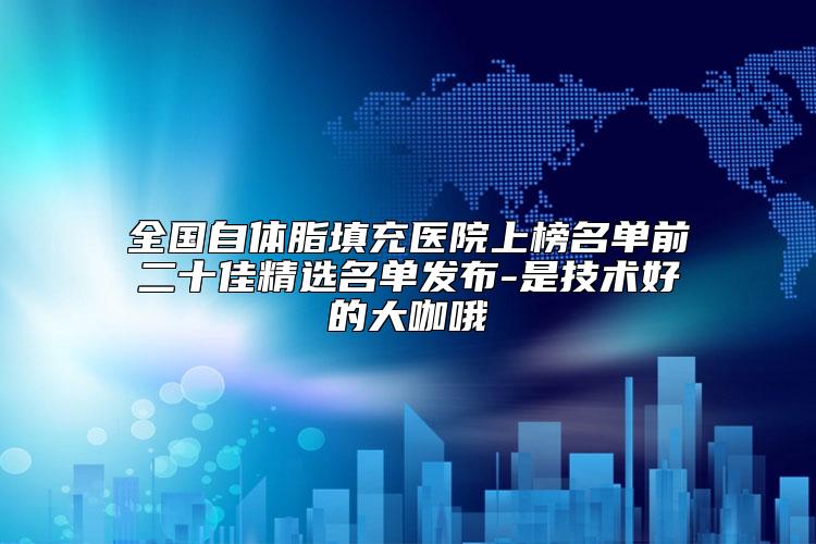 全国自体脂填充医院上榜名单前二十佳精选名单发布-是技术好的大咖哦