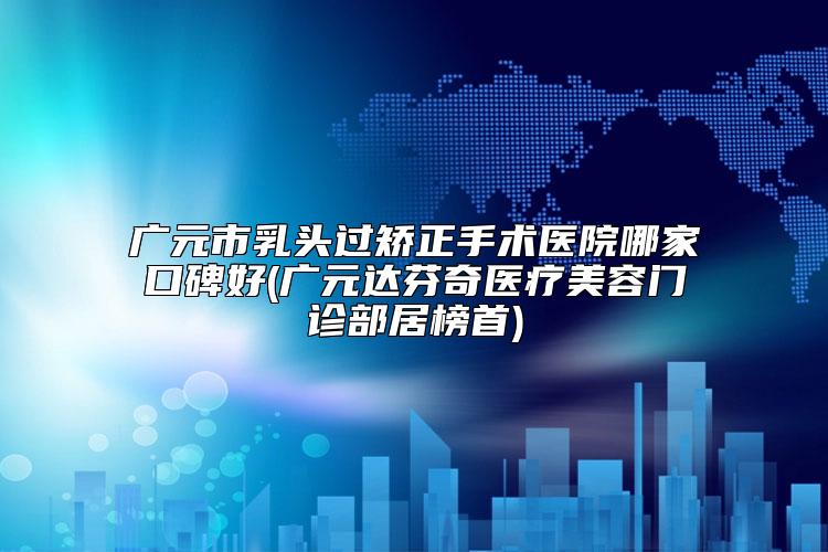 广元市乳头过矫正手术医院哪家口碑好(广元达芬奇医疗美容门诊部居榜首)