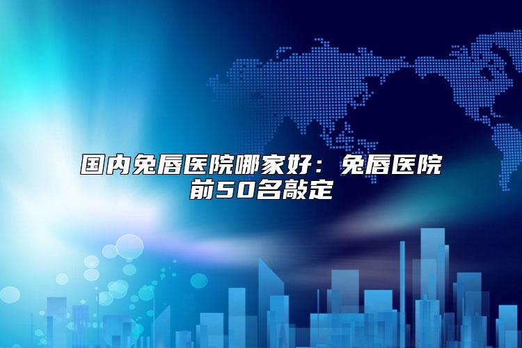 国内兔唇医院哪家好：兔唇医院前50名敲定