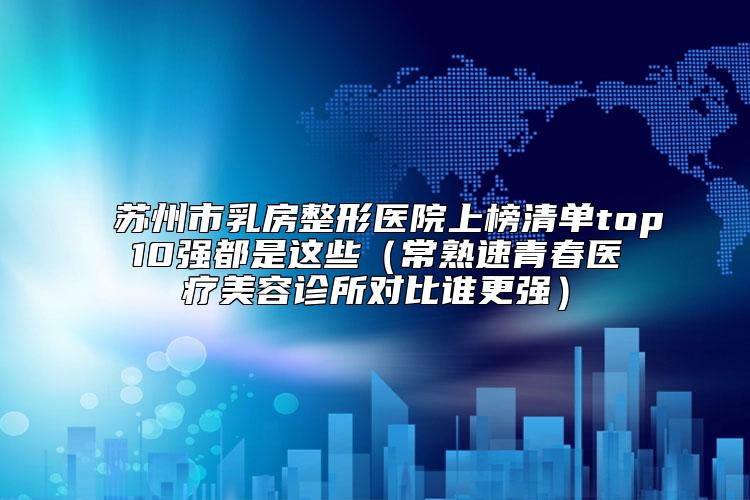 苏州市乳房整形医院上榜清单top10强都是这些（常熟速青春医疗美容诊所对比谁更强）