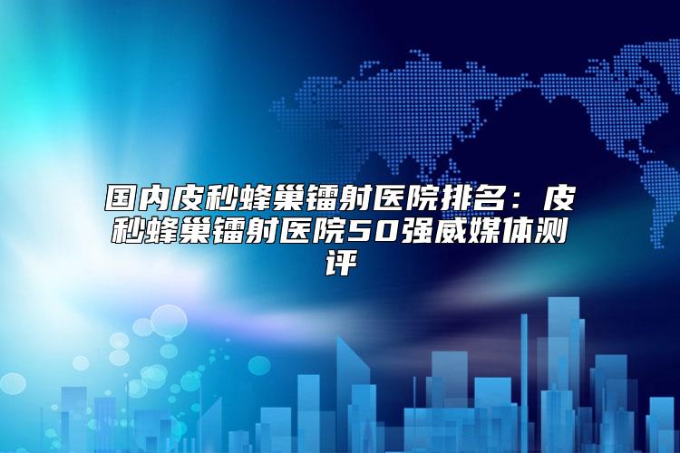 国内皮秒蜂巢镭射医院排名：皮秒蜂巢镭射医院50强威媒体测评