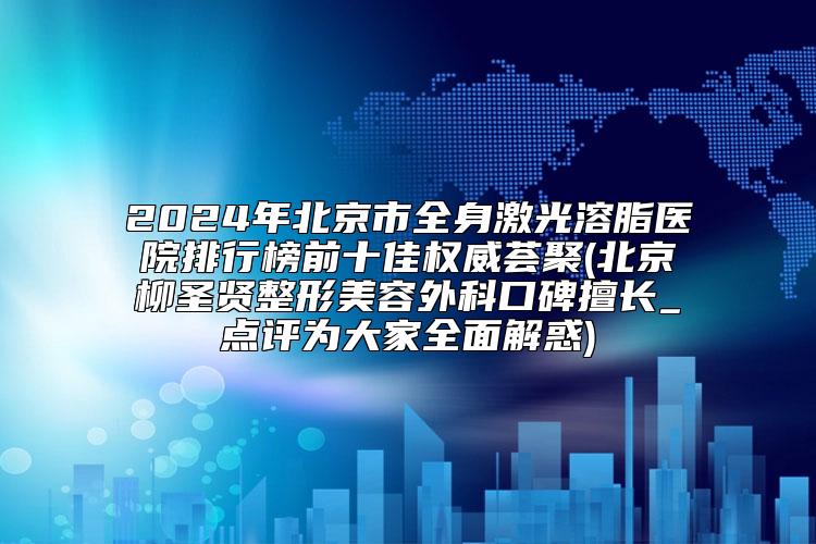 2024年北京市全身激光溶脂医院排行榜前十佳权威荟聚(北京柳圣贤整形美容外科口碑擅长_点评为大家全面解惑)