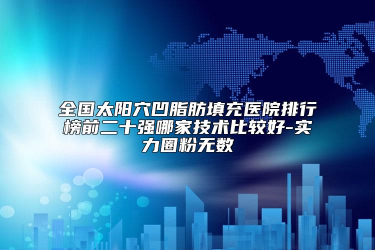 全国太阳穴凹脂肪填充医院排行榜前二十强哪家技术比较好-实力圈粉无数