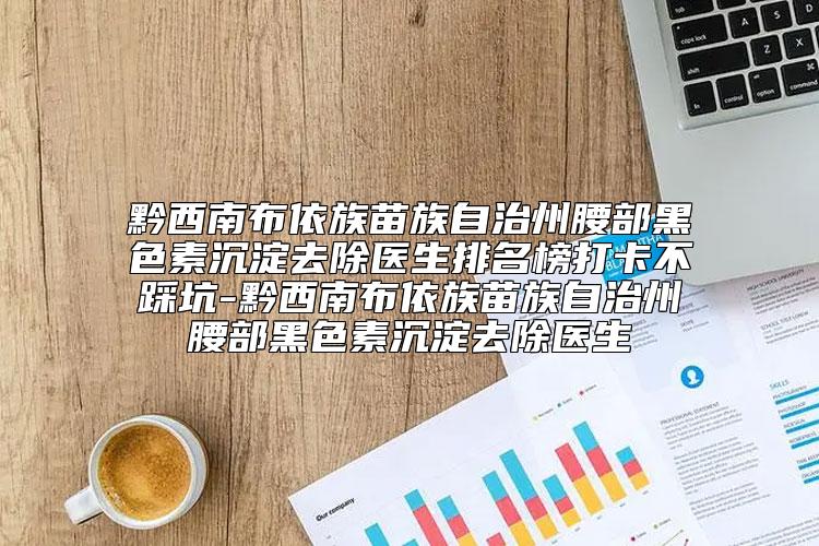 黔西南布依族苗族自治州腰部黑色素沉淀去除医生排名榜打卡不踩坑-黔西南布依族苗族自治州腰部黑色素沉淀去除医生