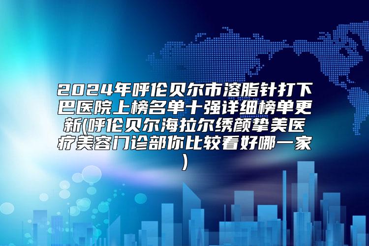 2024年呼伦贝尔市溶脂针打下巴医院上榜名单十强详细榜单更新(呼伦贝尔海拉尔绣颜挚美医疗美容门诊部你比较看好哪一家)