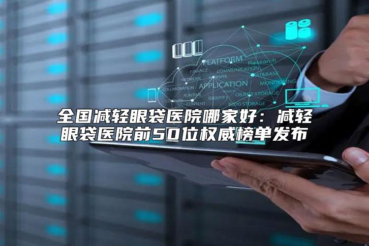 全国减轻眼袋医院哪家好：减轻眼袋医院前50位权威榜单发布