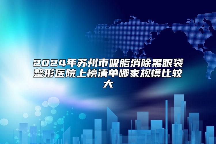 2024年苏州市吸脂消除黑眼袋整形医院上榜清单哪家规模比较大