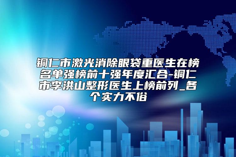 铜仁市激光消除眼袋重医生在榜名单强榜前十强年度汇合-铜仁市李洪山整形医生上榜前列_各个实力不俗