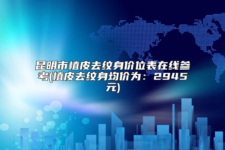 昆明市植皮去纹身价位表在线参考(植皮去纹身均价为:2945元)