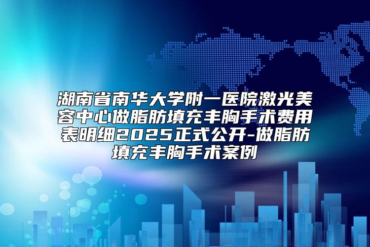 湖南省南华大学附一医院激光美容中心做脂肪填充丰胸手术费用表明细2025正式公开-做脂肪填充丰胸手术案例