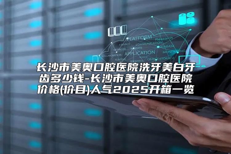 长沙市美奥口腔医院洗牙美白牙齿多少钱-长沙市美奥口腔医院价格(价目)人气2025开箱一览