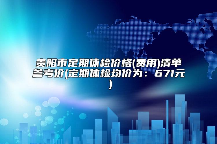 贵阳市定期体检价格(费用)清单参考价(定期体检均价为:671元)