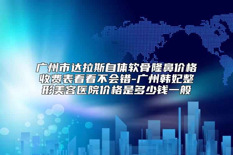 广州市达拉斯自体软骨隆鼻价格收费表看看不会错-广州韩妃整形美容医院价格是多少钱一般