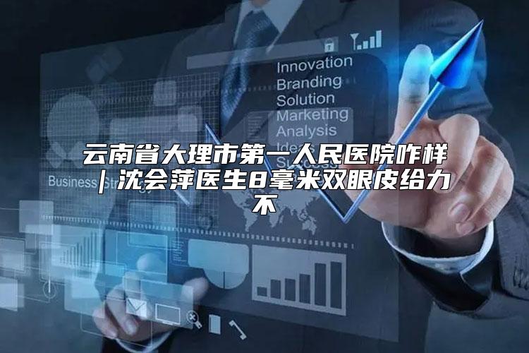 云南省大理市第一人民医院咋样｜沈会萍医生8毫米双眼皮给力不