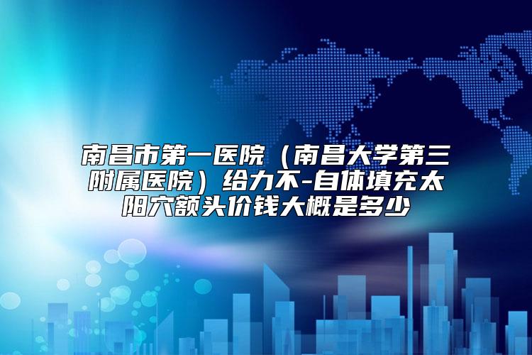 南昌市第一医院(南昌大学第三附属医院)给力不-自体填充太阳穴额头价钱大概是多少
