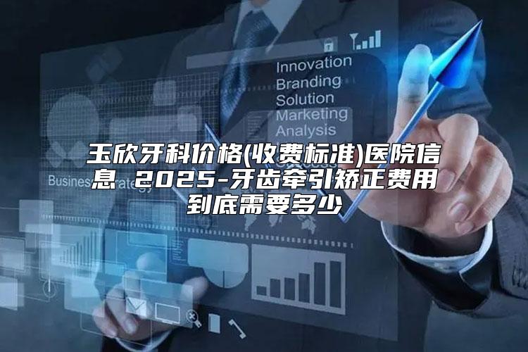 玉欣牙科价格(收费标准)医院信息 2025-牙齿牵引矫正费用到底需要多少