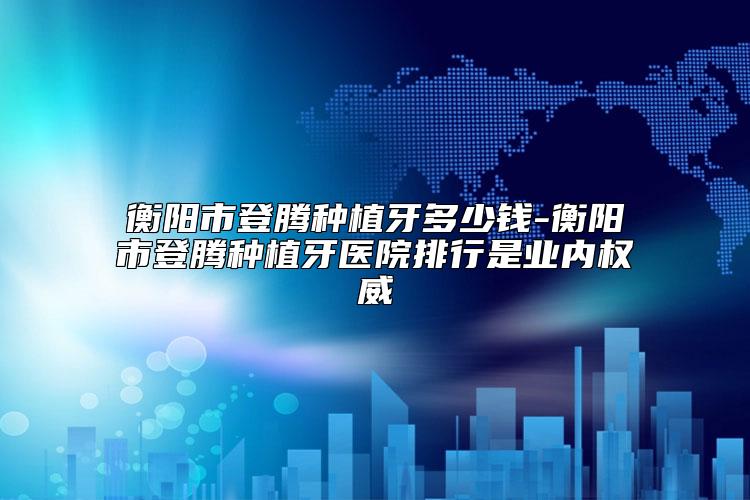 衡阳市登腾种植牙多少钱-衡阳市登腾种植牙医院排行是业内权威