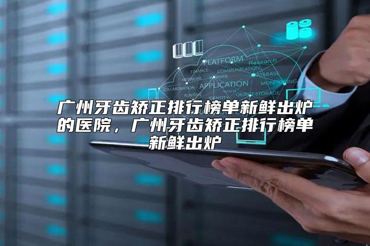 广州牙齿矫正排行榜单新鲜出炉的医院，广州牙齿矫正排行榜单新鲜出炉