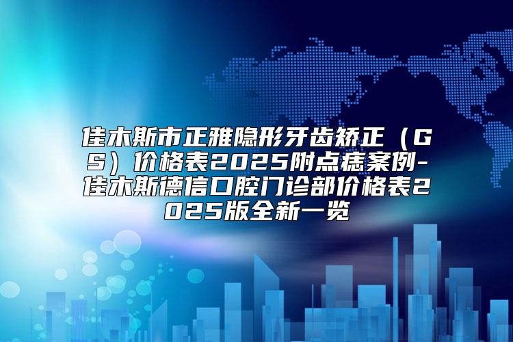 佳木斯市正雅隐形牙齿矫正（GS）价格表2025附点痣案例-佳木斯德信口腔门诊部价格表2025版全新一览