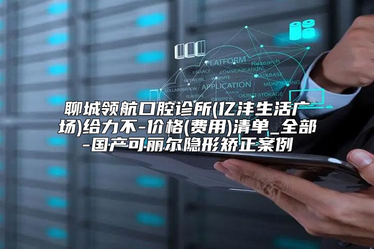 聊城领航口腔诊所(亿沣生活广场)给力不-价格(费用)清单_全部-国产可丽尔隐形矫正案例
