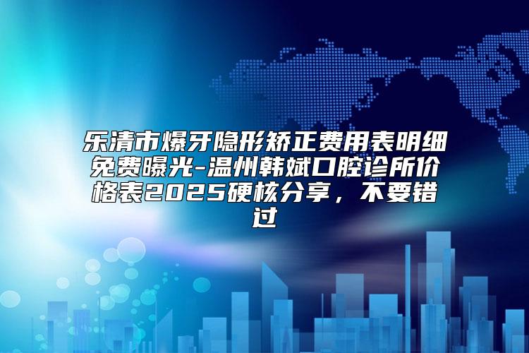 乐清市爆牙隐形矫正费用表明细免费曝光-温州韩斌口腔诊所价格表2025硬核分享,不要错过