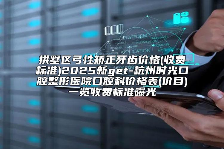 拱墅区弓性矫正牙齿价格(收费标准)2025新get-杭州时光口腔整形医院口腔科价格表(价目)一览收费标准曝光