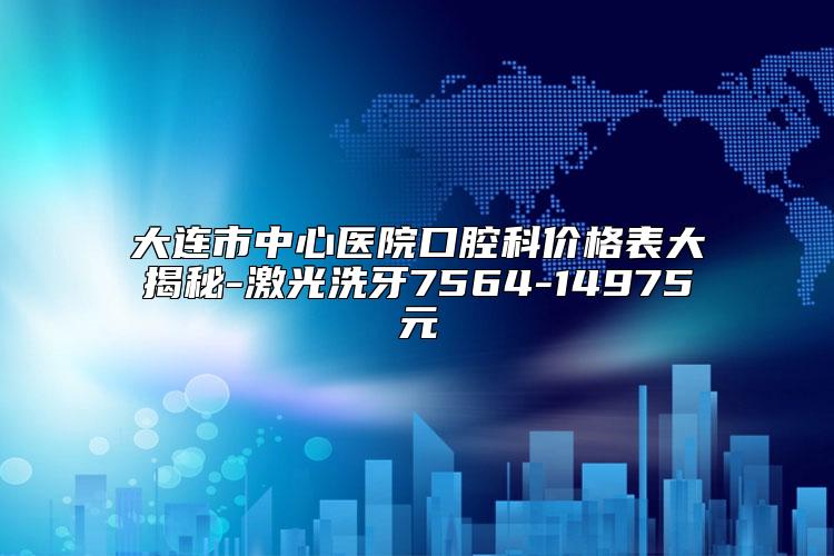 大连市中心医院口腔科价格表大揭秘-激光洗牙7564-14975元