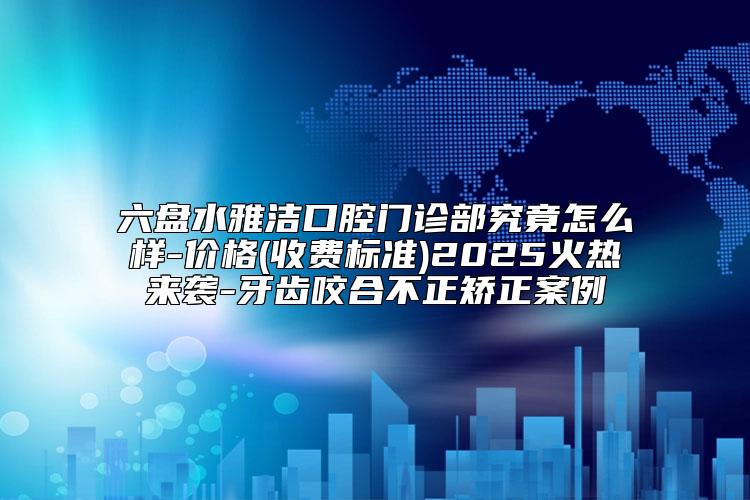 六盘水雅洁口腔门诊部究竟怎么样-价格(收费标准)2025火热来袭-牙齿咬合不正矫正案例