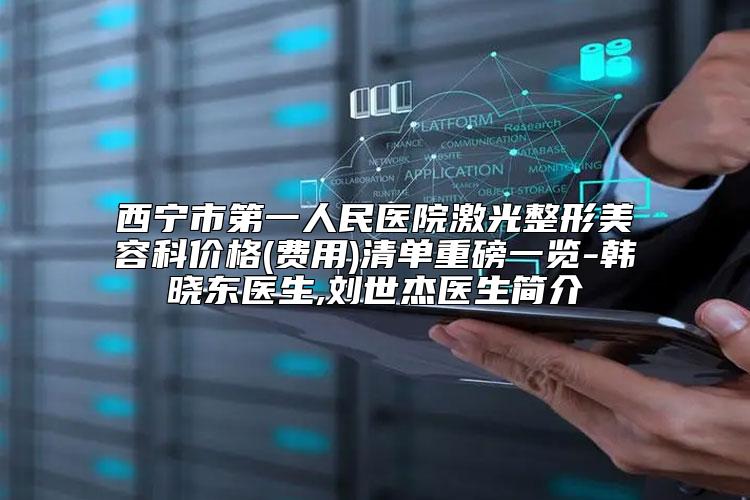 西宁市第一人民医院激光整形美容科价格(费用)清单重磅一览-韩晓东医生,刘世杰医生简介