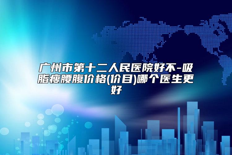 广州市第十二人民医院好不-吸脂瘦腰腹价格(价目)哪个医生更好