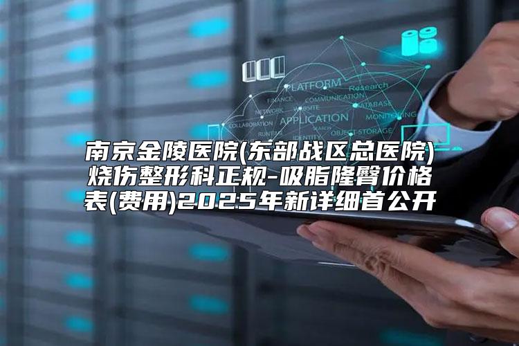 南京金陵医院(东部战区总医院)烧伤整形科正规-吸脂隆臀价格表(费用)2025年新详细首公开
