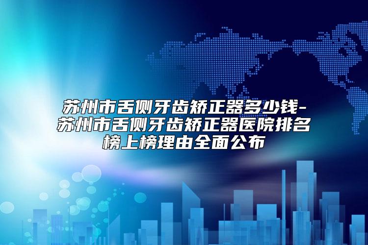 苏州市舌侧牙齿矫正器多少钱-苏州市舌侧牙齿矫正器医院排名榜上榜理由全面公布